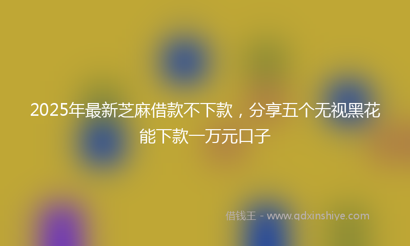 2025年最新芝麻借款不下款，分享五个无视黑花能下款一万元口子