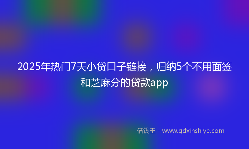 2025年热门7天小贷口子链接，归纳5个不用面签和芝麻分的贷款app