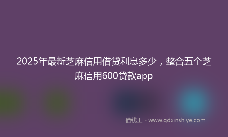 2025年最新芝麻信用借贷利息多少，整合五个芝麻信用600贷款app