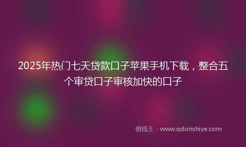 2025年热门七天贷款口子苹果手机下载，整合五个审贷口子审核加快的口子
