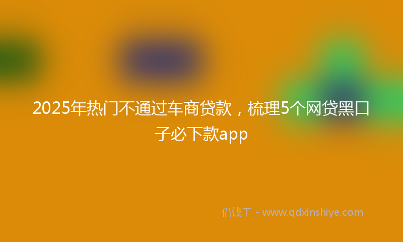 2025年热门不通过车商贷款，梳理5个网贷黑口子必下款app