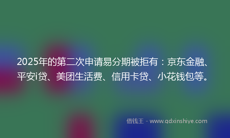 2025年的第二次申请易分期被拒有：京东金融、平安i贷、美团生活费、信用卡贷、小花钱包等。