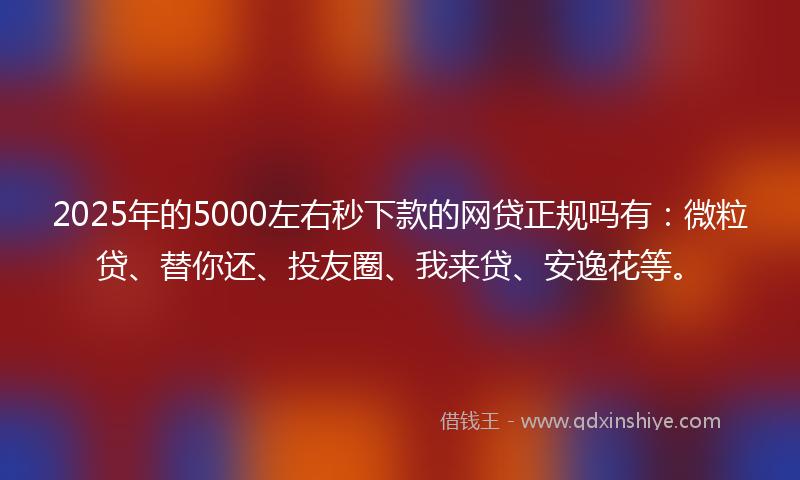 2025年的5000左右秒下款的网贷正规吗有：微粒贷、替你还、投友圈、我来贷、安逸花等。