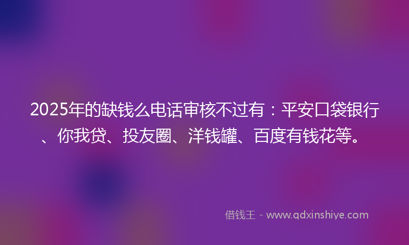 2025年的缺钱么电话审核不过有：平安口袋银行、你我贷、投友圈、洋钱罐、百度有钱花等。