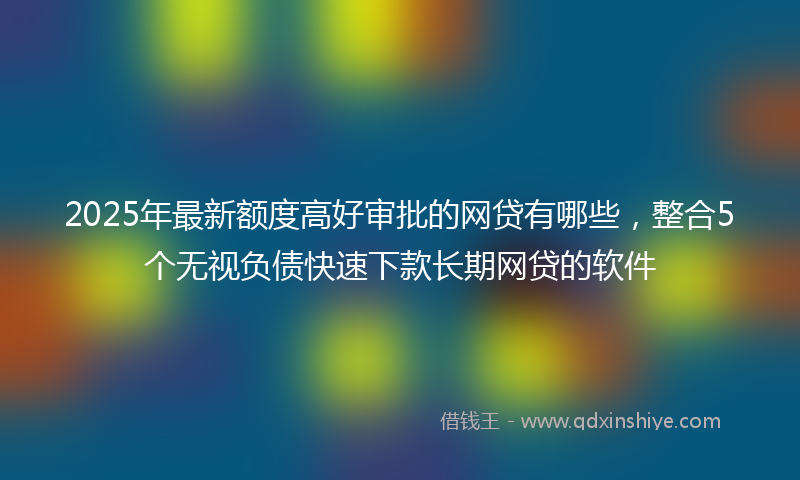2025年最新额度高好审批的网贷有哪些,整合5个无视负债快速下款长期网贷的软件