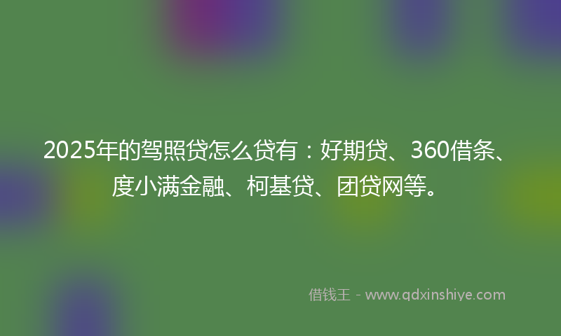 2025年的驾照贷怎么贷有：好期贷、360借条、度小满金融、柯基贷、团贷网等。