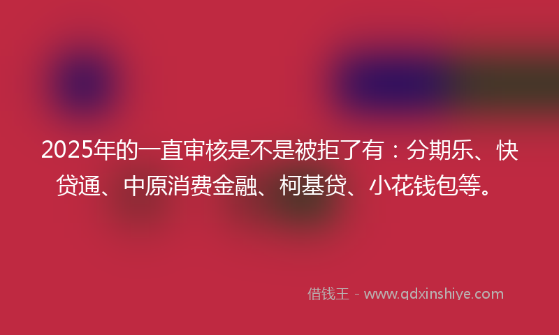 2025年的一直审核是不是被拒了有：分期乐、快贷通、中原消费金融、柯基贷、小花钱包等。