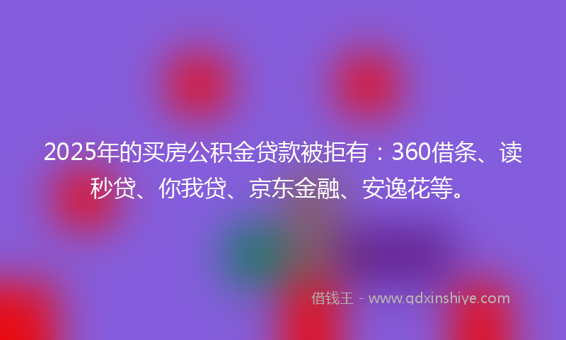 2025年的买房公积金贷款被拒有：360借条、读秒贷、你我贷、京东金融、安逸花等。