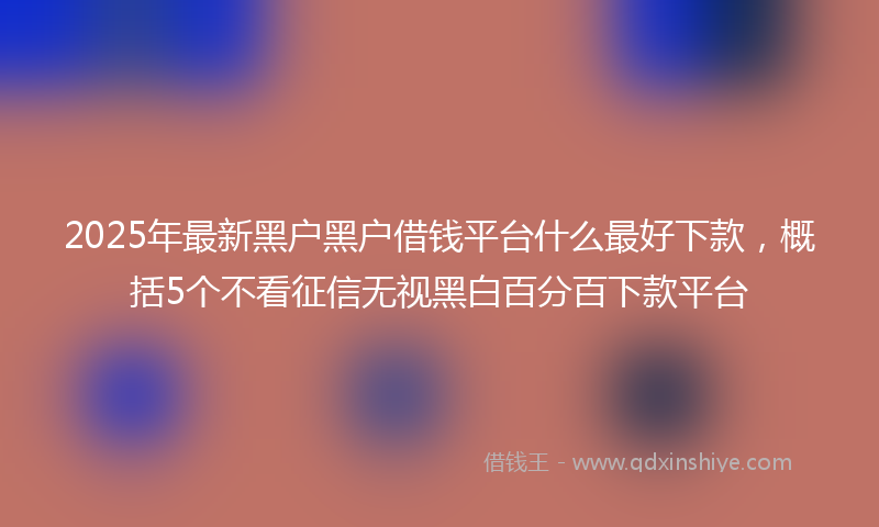 2025年最新黑户黑户借钱平台什么最好下款，概括5个不看征信无视黑白百分百下款平台