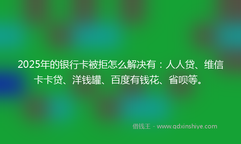 2025年的银行卡被拒怎么解决有：人人贷、维信卡卡贷、洋钱罐、百度有钱花、省呗等。