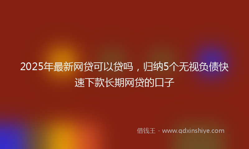 2025年最新网贷可以贷吗，归纳5个无视负债快速下款长期网贷的口子