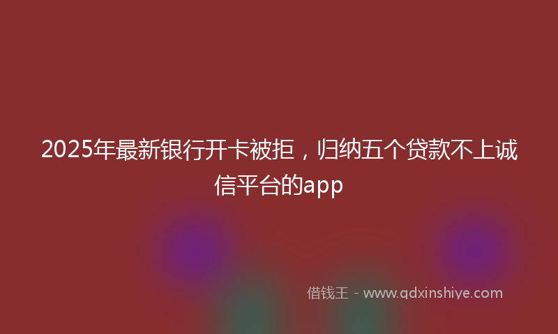 2025年最新银行开卡被拒，归纳五个贷款不上诚信平台的app
