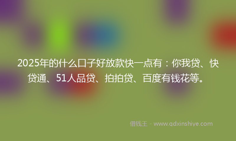 2025年的什么口子好放款快一点有：你我贷、快贷通、51人品贷、拍拍贷、百度有钱花等。