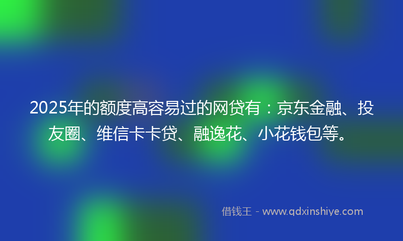 2025年的额度高容易过的网贷有:京东金融、投友圈、维信卡卡贷、融逸花、小花钱包等。