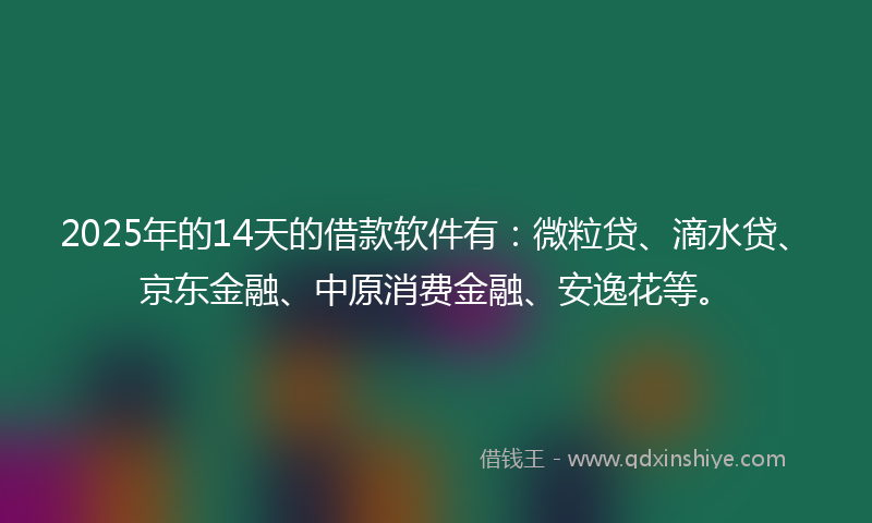 2025年的14天的借款软件有：微粒贷、滴水贷、京东金融、中原消费金融、安逸花等。