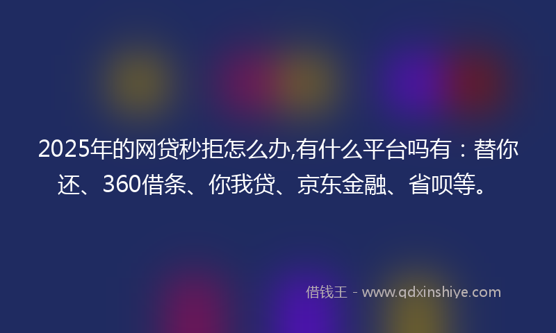 2025年的网贷秒拒怎么办,有什么平台吗有：替你还、360借条、你我贷、京东金融、省呗等。