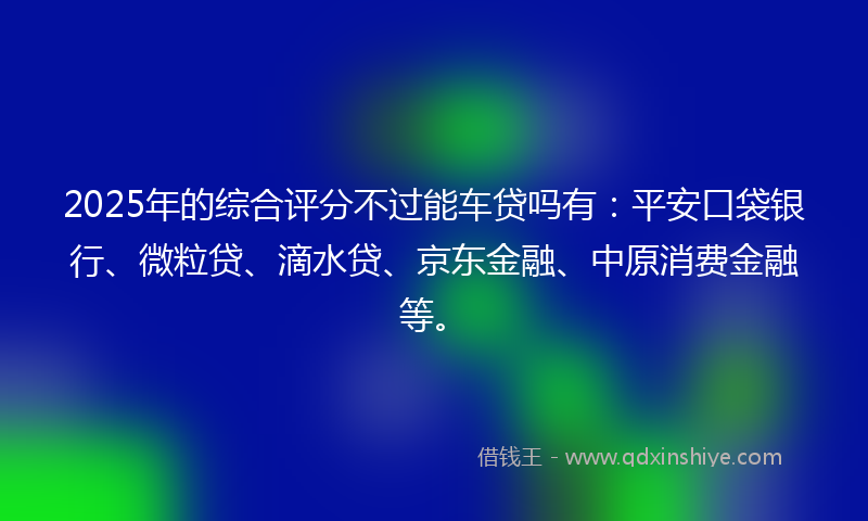2025年的综合评分不过能车贷吗有：平安口袋银行、微粒贷、滴水贷、京东金融、中原消费金融等。