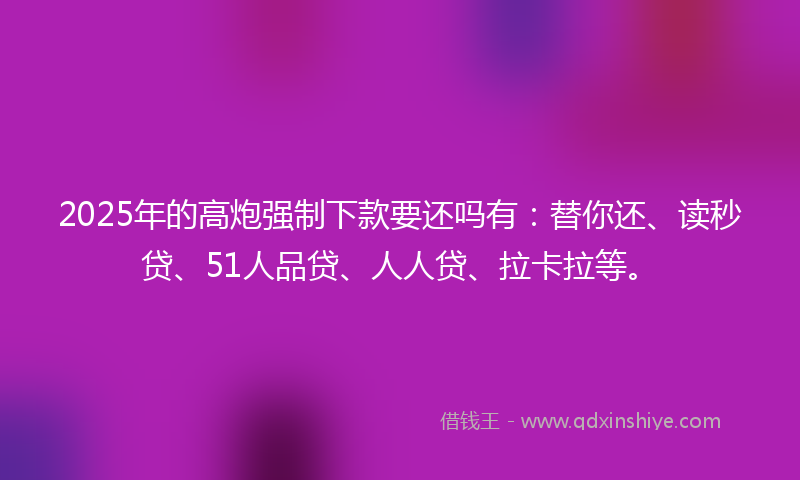 2025年的高炮强制下款要还吗有：替你还、读秒贷、51人品贷、人人贷、拉卡拉等。