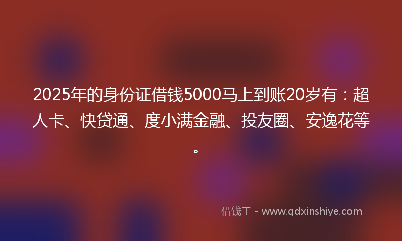 2025年的身份证借钱5000马上到账20岁有：超人卡、快贷通、度小满金融、投友圈、安逸花等。