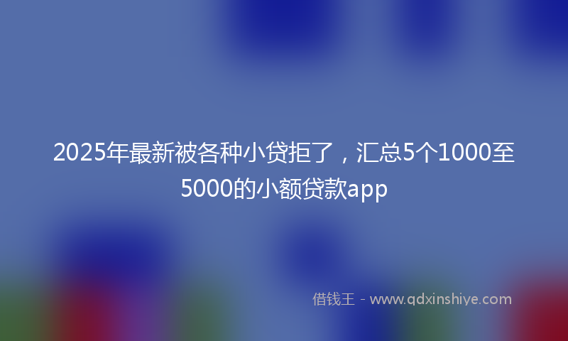 2025年最新被各种小贷拒了，汇总5个1000至5000的小额贷款app