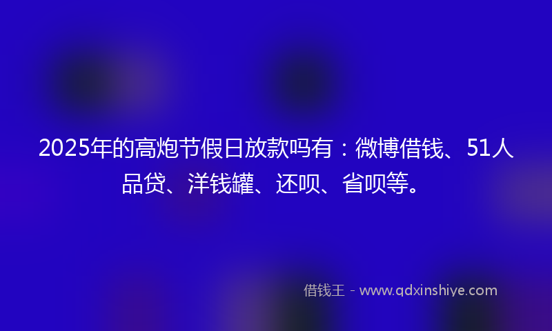 2025年的高炮节假日放款吗有：微博借钱、51人品贷、洋钱罐、还呗、省呗等。