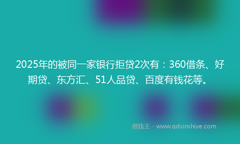 2025年的被同一家银行拒贷2次有：360借条、好期贷、东方汇、51人品贷、百度有钱花等。
