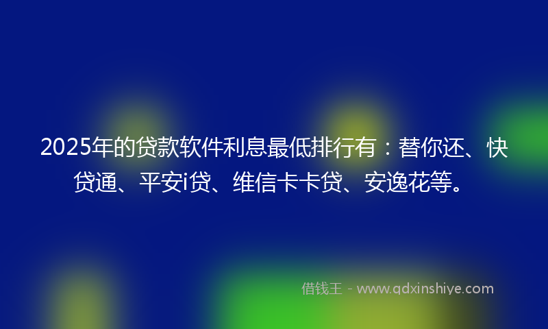 2025年的贷款软件利息最低排行有：替你还、快贷通、平安i贷、维信卡卡贷、安逸花等。