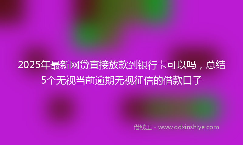 2025年最新网贷直接放款到银行卡可以吗，总结5个无视当前逾期无视征信的借款口子