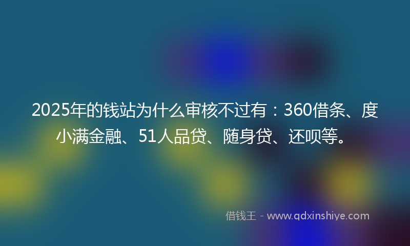 2025年的钱站为什么审核不过有：360借条、度小满金融、51人品贷、随身贷、还呗等。