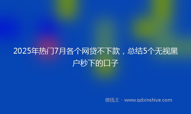 2025年热门7月各个网贷不下款，总结5个无视黑户秒下的口子
