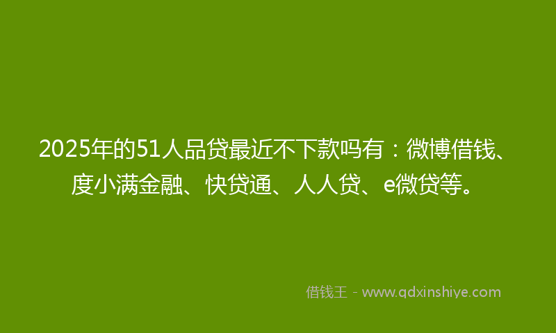 2025年的51人品贷最近不下款吗有：微博借钱、度小满金融、快贷通、人人贷、e微贷等。