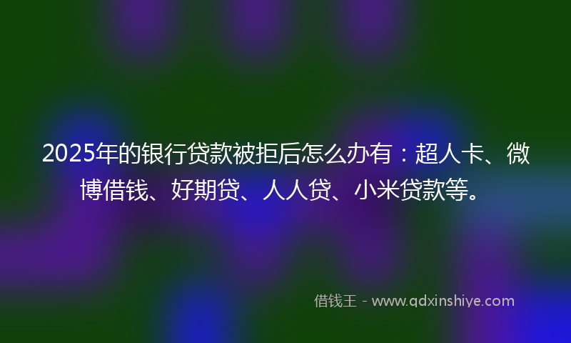2025年的银行贷款被拒后怎么办有：超人卡、微博借钱、好期贷、人人贷、小米贷款等。