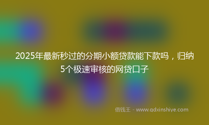 2025年最新秒过的分期小额贷款能下款吗，归纳5个极速审核的网贷口子