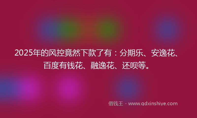 2025年的风控竟然下款了有：分期乐、安逸花、百度有钱花、融逸花、还呗等。
