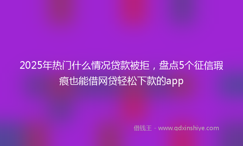 2025年热门什么情况贷款被拒，盘点5个征信瑕疵也能借网贷轻松下款的app