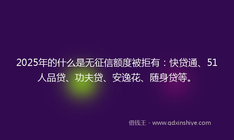 2025年的什么是无征信额度被拒有：快贷通、51人品贷、功夫贷、安逸花、随身贷等。