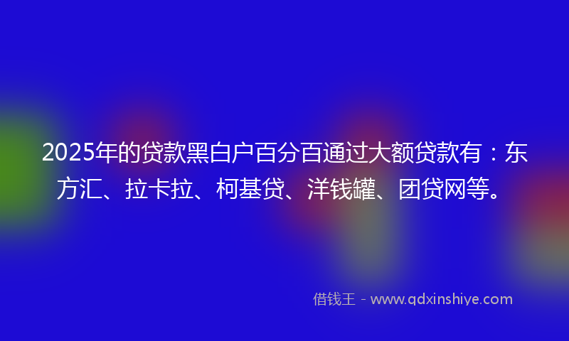 2025年的贷款黑白户百分百通过大额贷款有：东方汇、拉卡拉、柯基贷、洋钱罐、团贷网等。