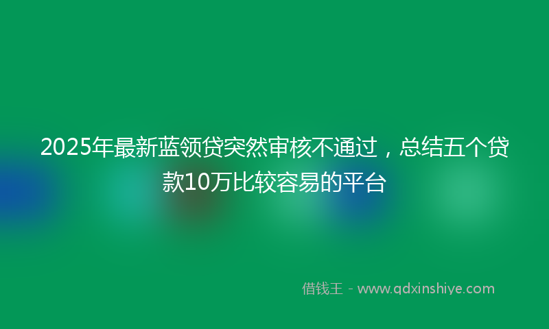 2025年最新蓝领贷突然审核不通过，总结五个贷款10万比较容易的平台