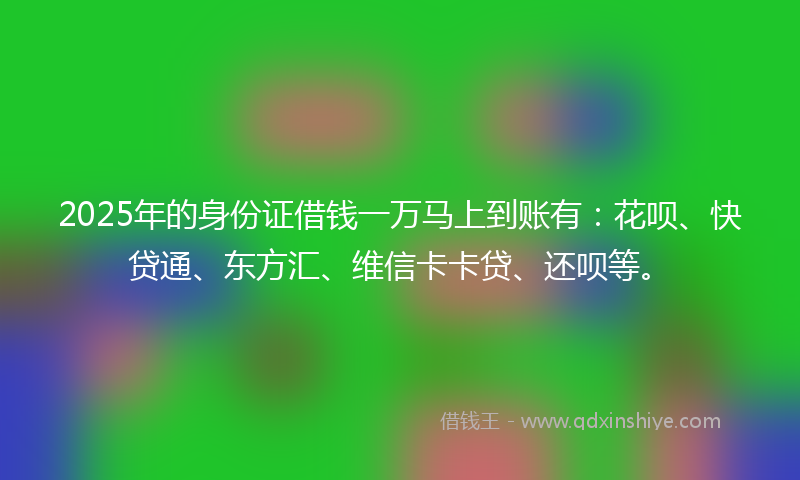 2025年的身份证借钱一万马上到账有：花呗、快贷通、东方汇、维信卡卡贷、还呗等。