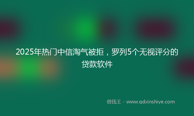 2025年热门中信淘气被拒，罗列5个无视评分的贷款软件