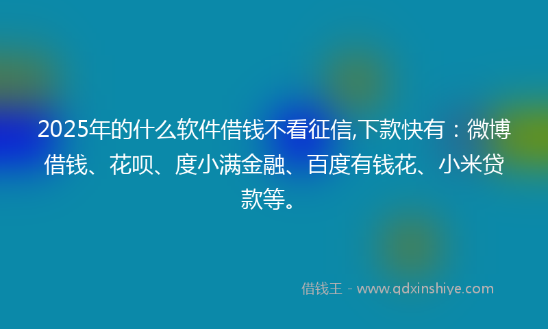2025年的什么软件借钱不看征信,下款快有：微博借钱、花呗、度小满金融、百度有钱花、小米贷款等。