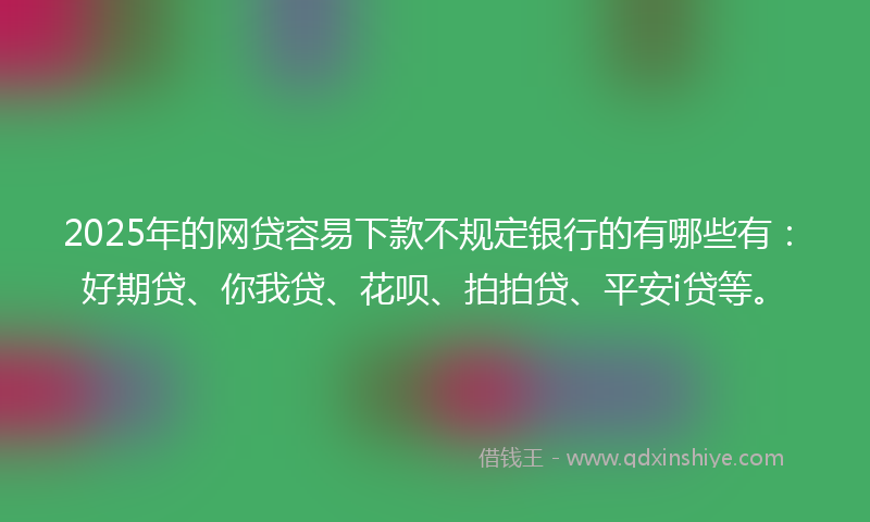 2025年的网贷容易下款不规定银行的有哪些有：好期贷、你我贷、花呗、拍拍贷、平安i贷等。