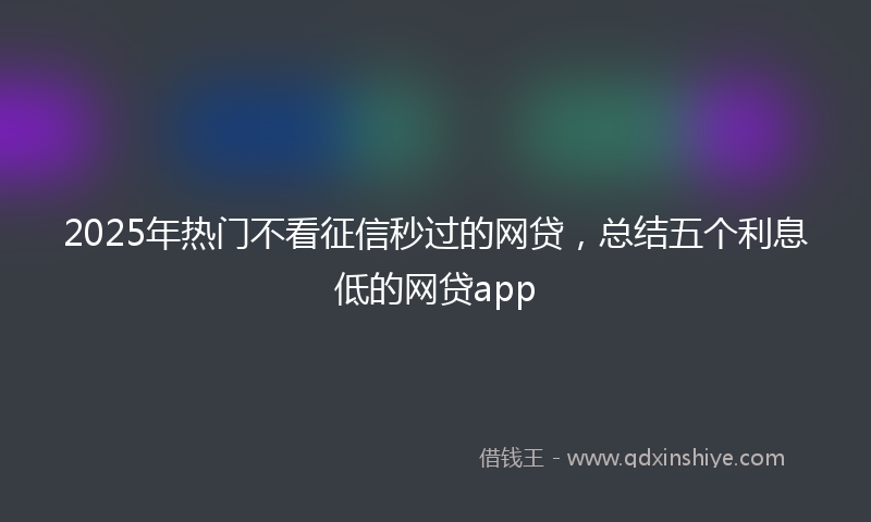 2025年热门不看征信秒过的网贷，总结五个利息低的网贷app