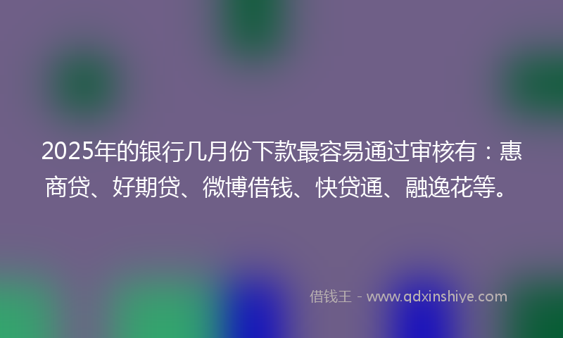 2025年的银行几月份下款最容易通过审核有：惠商贷、好期贷、微博借钱、快贷通、融逸花等。