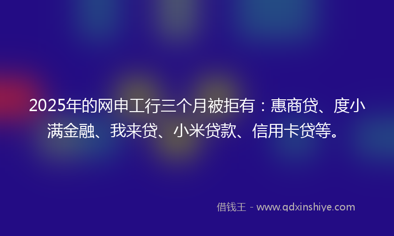 2025年的网申工行三个月被拒有：惠商贷、度小满金融、我来贷、小米贷款、信用卡贷等。