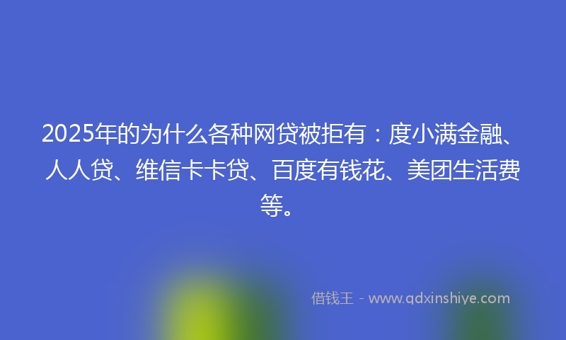 2025年的为什么各种网贷被拒有：度小满金融、人人贷、维信卡卡贷、百度有钱花、美团生活费等。