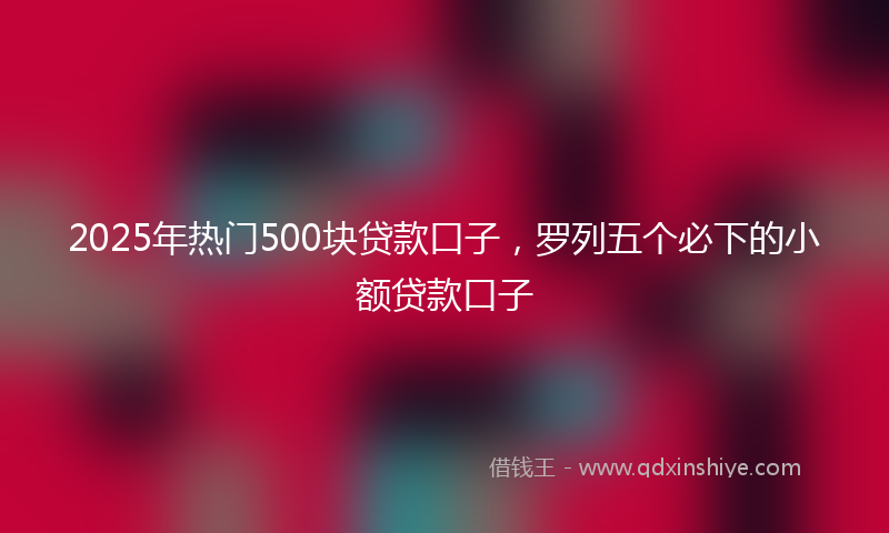 2025年热门500块贷款口子，罗列五个必下的小额贷款口子