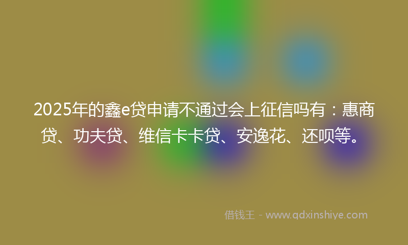 2025年的鑫e贷申请不通过会上征信吗有：惠商贷、功夫贷、维信卡卡贷、安逸花、还呗等。