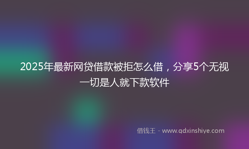 2025年最新网贷借款被拒怎么借，分享5个无视一切是人就下款软件