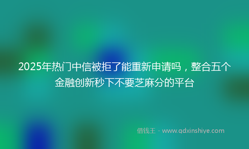 2025年热门中信被拒了能重新申请吗，整合五个金融创新秒下不要芝麻分的平台